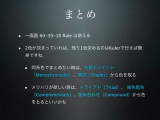 まとめ
• 一画面 60-30-10 Rule は使える

• 2色が決まっていれば、残り1色決めるのはKulerで行えば簡
  単ですね

  • 同系色でまとめたい時は、色相ドミナント
    （Monochromatic）、濃淡（Shades）から色を取る

  • メリハリが欲しい時は、トライアド（Triad）、 補色配色
    （Complementary）、組み合わせ（Compound）から色
    をとるといいかも
 