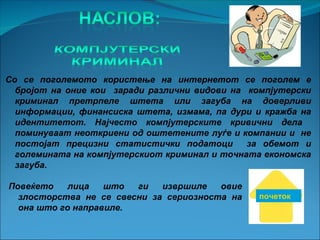 Со се поголемото користење на интернетот се поголем е
  бројот на оние кои заради различни видови на компјутерски
  криминал претрпеле штета или загуба на доверливи
  информации, финансиска штета, измама, па дури и кражба на
  идентитетот. Најчесто компјутерските кривични дела
  поминуваат неоткриени од оштетените луѓе и компании и не
  постојат прецизни статистички податоци       за обемот и
  големината на компјутерскиот криминал и точната економска
  загуба.

Повеќето   лица    што  ги   извршиле   овие
  злосторства не се свесни за сериозноста на    почеток
  она што го направиле.
 