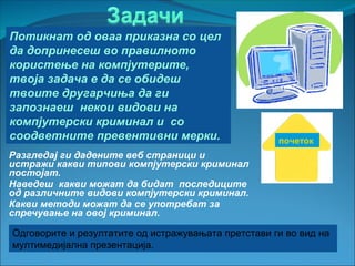 Потикнат од оваа приказна со цел
да допринесеш во правилното
користење на компјутерите,
твоја задача е да се обидеш
твоите другарчиња да ги
запознаеш некои видови на
компјутерски криминал и со
соодветните превентивни мерки.                       почеток
Разгледај ги дадените веб страници и
истражи какви типови компјутерски криминал
постојат.
Наведеш какви можат да бидат последиците
од различните видови компјутерски криминал.
Какви методи можат да се употребат за
спречување на овој криминал.

Одговорите и резултатите од истражувањата претстави ги во вид на
мултимедијална презентација.
 