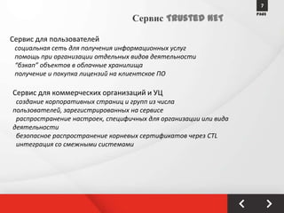 7
                                                                  PAGE
                                  Сервис Trusted NET

Сервис для пользователей
 социальная сеть для получения информационных услуг
 помощь при организации отдельных видов деятельности
 “бэкап” объектов в облачные хранилища
 получение и покупка лицензий на клиентское ПО

Сервис для коммерческих организаций и УЦ
 создание корпоративных страниц и групп из числа
пользователей, зарегистрированных на сервисе
 распространение настроек, специфичных для организации или вида
деятельности
 безопасное распространение корневых сертификатов через CTL
 интеграция со смежными системами
 