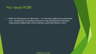 Что такое РСВК

   РСВК или Рекламная сеть Вконтакте – это текстово-графическая рекламная
    сеть с обширными настройками внешнего вида размещаемых баннеров,
    позволяющая эффективно монетизировать аудиторию Вашего сайта.




                                  freesmm.ru/rsvk
 