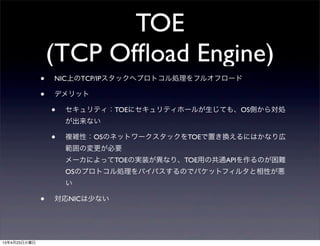 TOE
(TCP Ofﬂoad Engine)
• NIC上のTCP/IPスタックへプロトコル処理をフルオフロード
• デメリット
• セキュリティ：TOEにセキュリティホールが生じても、OS側から対処
が出来ない
• 複雑性：OSのネットワークスタックをTOEで置き換えるにはかなり広
範囲の変更が必要
メーカによってTOEの実装が異なり、TOE用の共通APIを作るのが困難
OSのプロトコル処理をバイパスするのでパケットフィルタと相性が悪
い
• 対応NICは少ない
13年4月23日火曜日
 