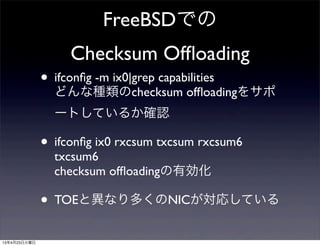 FreeBSDでの
Checksum Ofﬂoading
• ifconﬁg -m ix0|grep capabilities
どんな種類のchecksum ofﬂoadingをサポ
ートしているか確認
• ifconﬁg ix0 rxcsum txcsum rxcsum6
txcsum6
checksum ofﬂoadingの有効化
• TOEと異なり多くのNICが対応している
13年4月23日火曜日
 