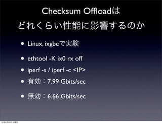 Checksum Ofﬂoadは
どれくらい性能に影響するのか
• Linux, ixgbeで実験
• ethtool -K ix0 rx off
• iperf -s / iperf -c <IP>
• 有効：7.99 Gbits/sec
• 無効：6.66 Gbits/sec
13年4月23日火曜日
 