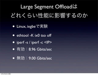 Large Segment Ofﬂoadは
どれくらい性能に影響するのか
• Linux, ixgbeで実験
• ethtool -K ix0 tso off
• iperf -s / iperf -c <IP>
• 有効：8.96 Gbits/sec
• 無効：9.00 Gbits/sec
13年4月23日火曜日
 