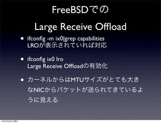 FreeBSDでの
Large Receive Ofﬂoad
• ifconﬁg -m ix0|grep capabilities
LROが表示されていれば対応
• ifconﬁg ix0 lro
Large Receive Ofﬂoadの有効化
• カーネルからはMTUサイズがとても大き
なNICからパケットが送られてきているよ
うに見える
13年4月23日火曜日
 