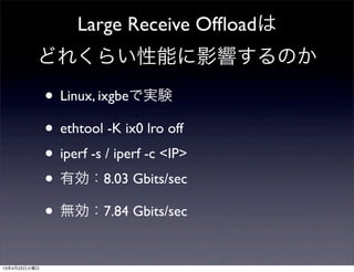 Large Receive Ofﬂoadは
どれくらい性能に影響するのか
• Linux, ixgbeで実験
• ethtool -K ix0 lro off
• iperf -s / iperf -c <IP>
• 有効：8.03 Gbits/sec
• 無効：7.84 Gbits/sec
13年4月23日火曜日
 