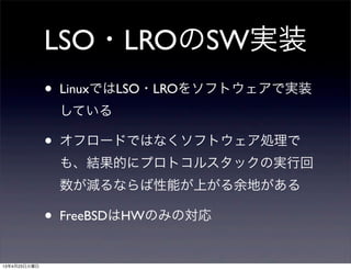 LSO・LROのSW実装
• LinuxではLSO・LROをソフトウェアで実装
している
• オフロードではなくソフトウェア処理で
も、結果的にプロトコルスタックの実行回
数が減るならば性能が上がる余地がある
• FreeBSDはHWのみの対応
13年4月23日火曜日
 