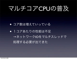 マルチコアCPUの普及
• コア数は増えていっている
• １コアあたりの性能は不足
→ネットワークIOをマルチスレッドで
処理する必要が出てきた
13年4月23日火曜日
 