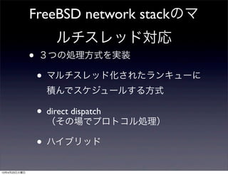 FreeBSD network stackのマ
ルチスレッド対応
• ３つの処理方式を実装
• マルチスレッド化されたランキューに
積んでスケジュールする方式
• direct dispatch
（その場でプロトコル処理）
• ハイブリッド
13年4月23日火曜日
 