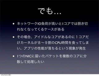 でも…
• ネットワークIO負荷が高いと1コアでは捌き切
れなくなってくるケースがある
• その場合、アイドルなコアがあるのに１コアだ
けカーネルが８∼９割のCPU時間を食ってしま
い、アプリの性能が落ちるという現象が発生
• 1つのNICに届いたパケットを複数のコアに分
散して処理したい
13年4月23日火曜日
 