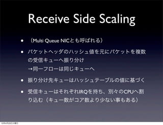 Receive Side Scaling
• （Multi Queue NICとも呼ばれる）
• パケットヘッダのハッシュ値を元にパケットを複数
の受信キューへ振り分け
→同一フローは同じキューへ
• 振り分け先キューはハッシュテーブルの値に基づく
• 受信キューはそれぞれIRQを持ち、別々のCPUへ割
り込む（キュー数がコア数より少ない事もある）
13年4月23日火曜日
 