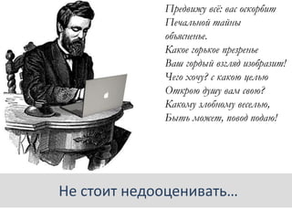 Предвижу всѐ: вас оскорбит
Печальной тайны
объясненье.
Какое горькое презренье
Ваш гордый взгляд изобразит!
Чего хочу? с какою целью
Открою душу вам свою?
Какому злобному веселью,
Быть может, повод подаю!
Не стоит недооценивать…
 