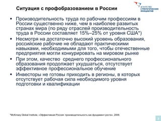 Ситуация с профобразованием в России
 Производительность труда по рабочим профессиям в
России существенно ниже, чем в наиболее развитых
странах мира (по ряду отраслей производительность
труда в России составляет 15%–25% от уровня США*)
 Несмотря на достаточно высокий уровень образования,
российские рабочие не обладают практическими
навыками, необходимыми для того, чтобы отечественные
предприятия могли конкурировать на мировом рынке
 При этом, качество среднего профессионального
образования продолжает ухудшаться, отсутствует
эффективное профессиональное обучение
 Инвесторы не готовы приходить в регионы, в которых
отсутствует рабочая сила необходимого уровня
подготовки и квалификации
2
*McKinsey Global Institute, «Эффективная Россия: производительность как фундамент роста», 2009.
 