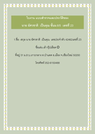 ใบงาน แบบสารวจและประวัติของ
นาย อัศวชาติ เป็นคุณ ชั้นม.6/5 เลขที่ 23
1.ชื่อ –สกุล นาย อัศวชาติ เป็นคุณ เลขประจาตัว 42462เลขที่ 23
ชื่อเล่น เต้ กรุ๊ปเลือด O
ที่อยู่ 31 ม.8 บ.เกาะกลาง ต.ป่าแดด อ.เมือง จ.เชียงใหม่ 50200
โทรศัพท์ 052-6150488
 