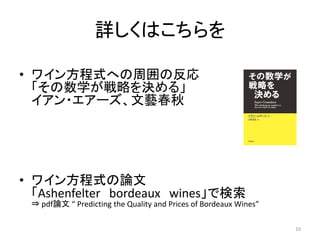 詳しくはこちらを
• ワイン方程式への周囲の反応
「その数学が戦略を決める」
イアン・エアーズ、文藝春秋
• ワイン方程式の論文
「Ashenfelter bordeaux wines」で検索
⇒ pdf論文 “ Predicting the Quality and Prices of Bordeaux Wines”
10
 