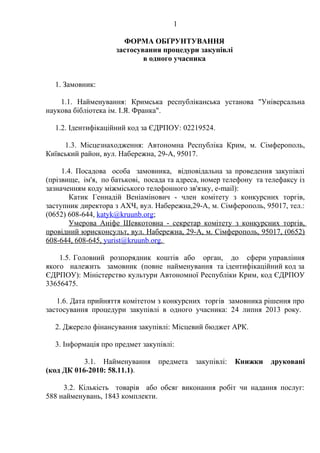 1
ФОРМА ОБҐРУНТУВАННЯ
застосування процедури закупівлі
в одного учасника
1. Замовник:
1.1. Найменування: Кримська республіканська установа "Універсальна
наукова бібліотека ім. І.Я. Франка".
1.2. Ідентифікаційний код за ЄДРПОУ: 02219524.
1.3. Місцезнаходження: Автономна Республіка Крим, м. Сімферополь,
Київський район, вул. Набережна, 29-А, 95017.
1.4. Посадова особа замовника, відповідальна за проведення закупівлі
(прізвище, ім'я, по батькові, посада та адреса, номер телефону та телефаксу із
зазначенням коду міжміського телефонного зв'язку, e-mail):
Катик Геннадій Веніамінович - член комітету з конкурсних торгів,
заступник директора з АХЧ, вул. Набережна,29-А, м. Сімферополь, 95017, тел.:
(0652) 608-644, katyk@kruunb.org;
Умерова Аніфе Шевкотовна - секретар комітету з конкурсних торгів,
провідний юрисконсульт, вул. Набережна, 29-А, м. Сімферополь, 95017, (0652)
608-644, 608-645, yurist@kruunb.org.
1.5. Головний розпорядник коштів або орган, до сфери управління
якого належить замовник (повне найменування та ідентифікаційний код за
ЄДРПОУ): Міністерство культури Автономної Республіки Крим, код ЄДРПОУ
33656475.
1.6. Дата прийняття комітетом з конкурсних торгів замовника рішення про
застосування процедури закупівлі в одного учасника: 24 липня 2013 року.
2. Джерело фінансування закупівлі: Місцевий бюджет АРК.
3. Інформація про предмет закупівлі:
3.1. Найменування предмета закупівлі: Книжки друковані
(код ДК 016-2010: 58.11.1).
3.2. Кількість товарів або обсяг виконання робіт чи надання послуг:
588 найменувань, 1843 комплекти.
 