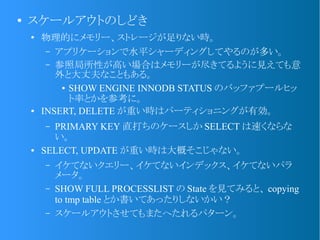 ●
スケールアウトのしどき
●
物理的にメモリー、ストレージが足りない時。
– アプリケーションで水平シャーディングしてやるのが多い。
– 参照局所性が高い場合はメモリーが尽きてるように見えても意
外と大丈夫なこともある。
● SHOW ENGINE INNODB STATUS のバッファプールヒッ
ト率とかを参考に。
● INSERT, DELETE が重い時はパーティショニングが有効。
– PRIMARY KEY 直打ちのケースしか SELECT は速くならな
い。
● SELECT, UPDATE が重い時は大概そこじゃない。
– イケてないクエリー、イケてないインデックス、イケてないパラ
メータ。
– SHOW FULL PROCESSLIST の State を見てみると、 copying
to tmp table とか書いてあったりしないかい？
– スケールアウトさせてもまたへたれるパターン。
 