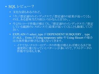 ● SQL レビュー？
● 文化な話もあるけれど。
● 「今」「想定通りのインデックスで」「想定通りの結果が返ってくる」
のは、ある意味当たり前というかなんと言うか。。
●
今よりレコード件数が増えても、「想定通りのインデックスで」「想定
している範囲のレスポンスで」結果が返ってくることも勘案してくだ
さい。
● EXPLAIN の select_type が DEPENDENT SUBQUERY 、 type
が ALL 、 Extra が Using temporary table や Using filesort の場合
は大体件数が伸びると重くなってきます。
– イケてないクエリーはデータの件数が増えれば増えるほど加
速度的に重くなっていくパターンが多いので、テストデータの
件数や分布も大事。
 