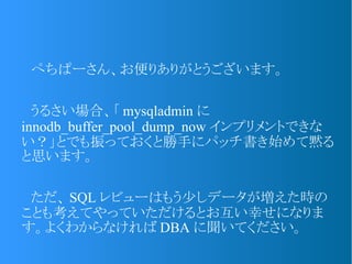 　ぺちぱーさん、お便りありがとうございます。
　うるさい場合、「 mysqladmin に
innodb_buffer_pool_dump_now インプリメントできな
い？」とでも振っておくと勝手にパッチ書き始めて黙る
と思います。
　ただ、 SQL レビューはもう少しデータが増えた時の
ことも考えてやっていただけるとお互い幸せになりま
す。よくわからなければ DBA に聞いてください。
 