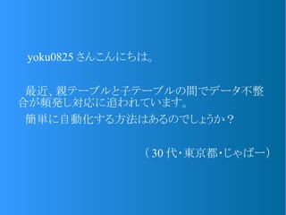 　 yoku0825 さんこんにちは。
　最近、親テーブルと子テーブルの間でデータ不整
合が頻発し対応に追われています。
　簡単に自動化する方法はあるのでしょうか？
（ 30 代・東京都・じゃばー）
 