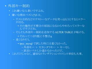 ●
外部キー制約
●
これ嫌いな人多いですよね。
● 嫌いな理由ベスト (?)3 は、
– テスト目的などのテキトーなデータを突っ込もうとするとエラー
が出る。
●
その操作が不整合の原因になるからやめろってエラーな
んですけどね。
– そもそも外部キー制約を追加する ALTER TABLE が転ける。
●
それってつまり既に不整合ｇ
– 重くなりそう。
● tpcc_mysql で試した時には重くなかった。
– 外部キー > セカンダリキー > キーなし
– 誤差レベルしか違わなかったけど。
●
これだけじゃなく、適切なトランザクションのコミット単位も大事。
 