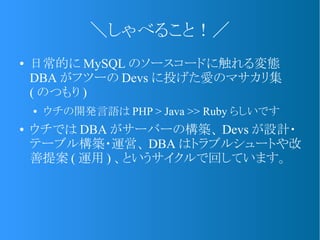 ＼しゃべること！／
● 日常的に MySQL のソースコードに触れる変態
DBA がフツーの Devs に投げた愛のマサカリ集
( のつもり )
● ウチの開発言語は PHP > Java >> Ruby らしいです
● ウチでは DBA がサーバーの構築、 Devs が設計・
テーブル構築・運営、 DBA はトラブルシュートや改
善提案 ( 運用 ) 、というサイクルで回しています。
 