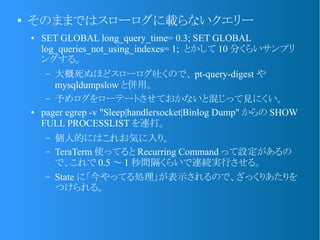 ●
そのままではスローログに載らないクエリー
● SET GLOBAL long_query_time= 0.3; SET GLOBAL
log_queries_not_using_indexes= 1; とかして 10 分くらいサンプリ
ングする。
– 大概死ぬほどスローログ吐くので、 pt-query-digest や
mysqldumpslow と併用。
– 予めログをローテートさせておかないと混じって見にくい。
● pager egrep -v "Sleep|handlersocket|Binlog Dump" からの SHOW
FULL PROCESSLIST を連打。
– 個人的にはこれお気に入り。
– TeraTerm 使ってると Recurring Command って設定があるの
で、これで 0.5 ～ 1 秒間隔くらいで連続実行させる。
– State に「今やってる処理」が表示されるので、ざっくりあたりを
つけられる。
 