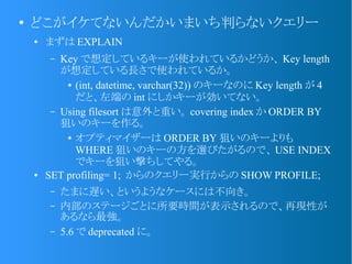 ●
どこがイケてないんだかいまいち判らないクエリー
● まずは EXPLAIN
– Key で想定しているキーが使われているかどうか、 Key length
が想定している長さで使われているか。
● (int, datetime, varchar(32)) のキーなのに Key length が 4
だと、左端の int にしかキーが効いてない。
– Using filesort は意外と重い。 covering index か ORDER BY
狙いのキーを作る。
● オプティマイザーは ORDER BY 狙いのキーよりも
WHERE 狙いのキーの方を選びたがるので、 USE INDEX
でキーを狙い撃ちしてやる。
● SET profiling= 1; からのクエリー実行からの SHOW PROFILE;
– たまに遅い、というようなケースには不向き。
– 内部のステージごとに所要時間が表示されるので、再現性が
あるなら最強。
– 5.6 で deprecated に。
 