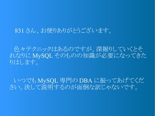 　 831 さん、お便りありがとうございます。
　色々テクニックはあるのですが、深掘りしていくとそ
れなりに MySQL そのものの知識が必要になってきた
りはします。
　いつでも MySQL 専門の DBA に振ってあげてくだ
さい。決して説明するのが面倒な訳じゃないです。
 