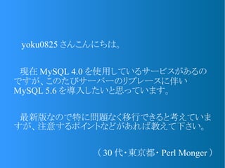 　 yoku0825 さんこんにちは。
　現在 MySQL 4.0 を使用しているサービスがあるの
ですが、このたびサーバーのリプレースに伴い
MySQL 5.6 を導入したいと思っています。
　最新版なので特に問題なく移行できると考えていま
すが、注意するポイントなどがあれば教えて下さい。
（ 30 代・東京都・ Perl Monger ）
 