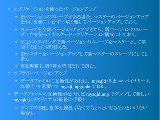 ●
レプリケーションを使ったバージョンアップ
●
旧バージョンのスレーブがある場合、マスターのバージョンアップ
をかける前に 1 台ずつ切り離してバージョンアップしておく。
● スレーブを全部バージョンアップできたら、新バージョンのスレー
ブ 1 台を使ってカスケードレプリケーション構成にしておく。
●
どこかのタイミングで新バージョンのスレーブをマスターとして参
照するように切り替える。
● 旧マスターをバージョンアップして新マスターのスレーブにしてし
まう。
●
停止時間は切り替え時間だけで済む。
●
オフラインバージョンアップ
● データファイルに互換性があれば、 mysqld 停止 ⇒ バイナリー入
れ替え ⇒ 起動 ⇒ mysql_upgrade で OK 。
● データファイルの互換性がなければ mysqldump でダンプして新しい
mysqld にリストアする（最後の手段）
● ダンプの SQL 自体互換性がなくてちょっといじらないといけない
場合も。
 