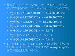 ● 基本的にレプリケーション , オフラインバージョン
アップできるのは 1 つ上のメジャーバージョンまで。
● MySQL 3.23.31(2001/01) ～ 3.23.58(2003/9)
● MySQL 4.0.12(2003/03) ～ 4.0.30(2007/02)
● MySQL 4.1.7(2004/10) ～ 4.1.25(2008/12)
● MySQL 5.0.15(2005/10) ～ 5.0.96(2012/03)
● MySQL 5.1.30(2008/11) ～ 5.1.71
● MySQL 5.5.8(2010/12) ～ 5.5.33
● MySQL 5.6.10(2013/02) ～ 5.6.13
● 4.0 -> 4.1 -> 5.0 -> 5.1 -> 5.5 -> 5.6 と上げるといっ
ても難しいので、サービスを止めて mysqldump でど
れだけ速く上げられるか。
 