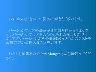 　 Perl Monger さん、お便りありがとうございます。
　バージョンアップの決意が 5 年ほど遅かったようで
す。バージョンアップそのものもそれなりに大変です
が、アプリケーションがそのまま動くかどうかのテストや
改修の方が余程大変だと思います。
　わたしも頑張るので Perl Monger さんも頑張ってくだ
さい。
 