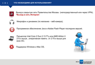 3

ЧТО НЕОБХОДИМО ДЛЯ ИСПОЛЬЗОВАНИЯ?

Выход в закрытую сеть Правительства Москвы (непосредственный или через VPN);
*Выход в сеть Интернет
Микрофон и динамики (по желанию – веб-камера);

Программное обеспечение Java и Adobe Flash Player последних версий;

Процессор Intel Core 2 Duo 2.13 ГГц или AMD Athlon II
215 и выше , оперативная память от 2 Гб и выше для
всех ОС;

Поддержка Windows и Mac OS.

 