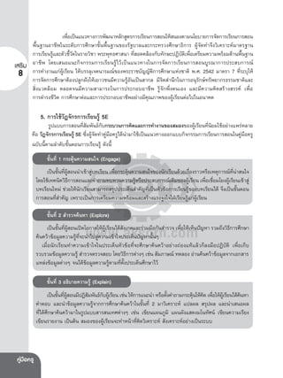 เพือเปนแนวทางการพัฒนาหลักสูตรการเรียนการสอนใหสนองตามนโยบายการจัดการเรียนการสอน
่
พื้นฐานอาชีพในระดับการศึกษาขั้นพื้นฐานของรัฐบาลและกระทรวงศึกษาธิการ ผูจัดทําจึงวิเคราะหมาตรฐาน
การเรียนรูและตัวชี้วัดในรายวิชา พระพุทธศาสนา ที่สอดคลองกับทักษะปฏิบัติเพื่อเตรียมความพรอมดานพื้นฐาน
เสร�ม อาชีพ โดยเสนอแนะกิจกรรมการเรียนรูไวเปนแนวทางในการจัดการเรียนการสอนบูรณาการประสบการณ
8 การทํางานแกผูเรียน ใหบรรลุเจตนารมณของพระราชบัญญัติการศึกษาแหงชาติ พ.ศ. 2542 มาตรา 7 ที่ระบุให
การจัดการศึกษาตองปลูกฝงใหเยาวชนมีความรูอันเปนสากล มีจิตสํานึกในการอนุรักษทรัพยากรธรรมชาติและ
สิ่งแวดลอม ตลอดจนมีความสามารถในการประกอบอาชีพ รูจักพึ่งตนเอง และมีความคิดสรางสรรค เพื่อ
การดํารงชีวิต การศึกษาตอและการประกอบอาชีพอยางมีคุณภาพของผูเรียนตอไปในอนาคต

5. การใชวัฏจักรการเรียนรู 5E

รูปแบบการสอนทีสมพันธกบกระบวนการคิดและการทํางานของสมองของผูเ รียนทีนยมใชอยางแพรหลาย
่ั
ั
่ิ
คือ วัฏจักรการเรียนรู 5E ซึ่งผูจัดทําคูมือครูไดนํามาใชเปนแนวทางออกแบบกิจกรรมการเรียนการสอนในคูมือครู
ฉบับนี้ตามลําดับขั้นตอนการเรียนรู ดังนี้
ขั้นที่ 1 กระตุนความสนใจ (Engage)
เปนขันทีผสอนนําเขาสูบทเรียน เพือกระตุนความสนใจของนักเรียนดวยเรืองราวหรือเหตุการณทนาสนใจ
้ ่ ู

่

่
ี่ 
โดยใชเทคนิควิธการสอนและคําถามทบทวนความรูหรือประสบการณเดิมของผูเ รียน เพือเชือมโยงผูเ รียนเขาสู
ี

่ ่
บทเรียนใหม ชวยใหนักเรียนสามารถสรุปประเด็นสําคัญที่เปนหัวขอการเรียนรูของบทเรียนได จึงเปนขั้นตอน
การสอนที่สําคัญ เพราะเปนการเตรียมความพรอมและสรางแรงจูงใจใฝเรียนรูแกผูเรียน
ขั้นที่ 2 สํารวจคนหา (Explore)
เปนขันทีผสอนเปดโอกาสใหผเู รียนไดสงเกตและรวมมือกันสํารวจ เพือใหเห็นปญหา รวมถึงวิธการศึกษา
้ ่ ู
ั
่
ี
คนควาขอมูลความรูที่จะนําไปสูความเขาใจประเด็นปญหานั้นๆ
เมื่อนักเรียนทําความเขาใจในประเด็นหัวขอที่จะศึกษาคนควาอยางถองแทแลวก็ลงมือปฏิบัติ เพื่อเก็บ
รวบรวมขอมูลความรู สํารวจตรวจสอบ โดยวิธการตางๆ เชน สัมภาษณ ทดลอง อานคนควาขอมูลจากเอกสาร
ี
แหลงขอมูลตางๆ จนไดขอมูลความรูตามที่ตั้งประเด็นศึกษาไว
ขั้นที่ 3 อธิบายความรู (Explain)
เปนขันทีผสอนมีปฏิสมพันธกบผูเ รียน เชน ใหการแนะนํา หรือตังคําถามกระตุนใหคด เพือใหผเู รียนไดคนหา
้ ่ ู
ั
ั
้
 ิ ่

คําตอบ และนําขอมูลความรูจากการศึกษาคนควาในขั้นที่ 2 มาวิเคราะห แปลผล สรุปผล และนําเสนอผล
ที่ไดศึกษาคนความาในรูปแบบสารสนเทศตางๆ เชน เขียนแผนภูมิ แผนผังแสดงมโนทัศน เขียนความเรียง
เขียนรายงาน เปนตน สมองของผูเรียนจะทําหนาที่คิดวิเคราะห สังเคราะหอยางเปนระบบ

คูมอครู
 ื

 