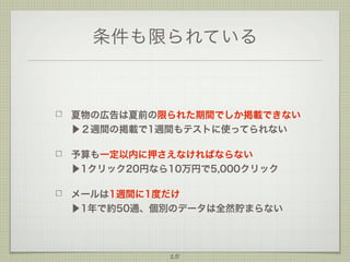 条件も限られている

夏物の広告は夏前の限られた期間でしか掲載できない
▶２週間の掲載で1週間もテストに使ってられない
予算も一定以内に押さえなければならない
▶1クリック20円なら10万円で5,000クリック
メールは1週間に1度だけ
▶1年で約50通、個別のデータは全然貯まらない

15

 