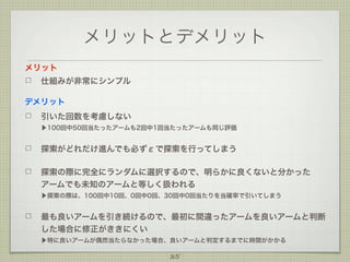 メリットとデメリット
メリット
仕組みが非常にシンプル
デメリット
引いた回数を考慮しない
▶100回中50回当たったアームも2回中1回当たったアームも同じ評価

探索がどれだけ進んでも必ずεで探索を行ってしまう
探索の際に完全にランダムに選択するので、明らかに良くないと分かった
アームでも未知のアームと等しく扱われる
▶探索の際は、100回中10回、0回中0回、30回中0回当たりを当確率で引いてしまう

最も良いアームを引き続けるので、最初に間違ったアームを良いアームと判断
した場合に修正がききにくい
▶特に良いアームが偶然当たらなかった場合、良いアームと判定するまでに時間がかかる

35

 