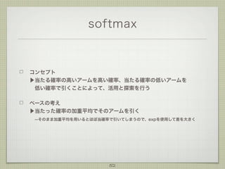 softmax

コンセプト
▶当たる確率の高いアームを高い確率、当たる確率の低いアームを
 低い確率で引くことによって、活用と探索を行う
ベースの考え
▶当たった確率の加重平均でそのアームを引く
 --そのまま加重平均を用いるとほぼ当確率で引いてしまうので、expを使用して差を大きく

52

 