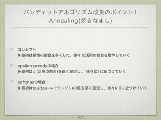 バンディットアルゴリズム改良のポイント1
Annealing(焼きなまし)

コンセプト
▶最初は探索の割合を多くして、徐々に活用の割合を増やしていく
epsilon greedyの場合
▶最初はε(活用の割合)を低く設定し、 徐々に1に近づけていく
softmaxの場合
▶最初はtau(tau=∞でランダム)の値を高く設定し、徐々に0に近づけていく

65

 