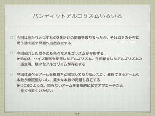 バンディットアルゴリズムいろいろ

今回は当たりとはずれの2値だけの問題を取り扱ったが、それ以外の分布に
従う値を返す問題も当然存在する
今回紹介した以外にも色々なアルゴリズムが存在する
▶Exp3、ベイズ確率を使用したアルゴリズム、今回紹介したアルゴリズムの
 派生等、様々なアルゴリズムが存在する
今回は選べるアームを複数本と限定して取り扱ったが、選択できるアームの
本数が無限個ないし、莫大な本数の問題も存在する
▶UCBのような、知らないアームを積極的に試すアプローチだと、
 全くうまくいかない
 

69

 