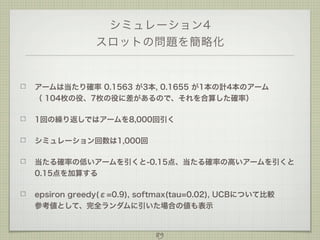 シミュレーション4
スロットの問題を簡略化

アームは当たり確率 0.1563 が3本, 0.1655 が1本の計4本のアーム
（ 104枚の役、7枚の役に差があるので、それを合算した確率）
1回の繰り返しではアームを8,000回引く
シミュレーション回数は1,000回
当たる確率の低いアームを引くと-0.15点、当たる確率の高いアームを引くと
0.15点を加算する
epsiron greedy(ε=0.9), softmax(tau=0.02), UCBについて比較
参考値として、完全ランダムに引いた場合の値も表示

89

 