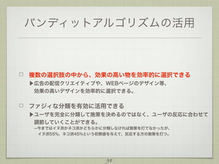 バンディットアルゴリズムの活用

複数の選択肢の中から、効果の高い物を効率的に選択できる
▶広告の配信クリエイティブや、WEBページのデザイン等、
 効果の高いデザインを効率的に選択できる。

ファジィな分類を有効に活用できる
▶ユーザを完全に分類して施策を決めるのではなく、ユーザの反応に合わせて
 調節していくことができる。
--今まではイヌ派かネコ派かどちらかに分類しなければ施策を打てなかったが、
  
 イヌ派55%、ネコ派45%という初期値を与えて、反応する方の施策を打つ。

98

 