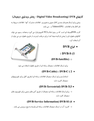 ‫ﮐﺎرﺗﻬﺎي ‪ - Digital Video Broadcasting) DVB‬ﭘﺨﺶ وﻳﺪﺋﻮي دﻳﺠﻴﺘﺎل(‬
‫روﺷﯽ ﺑﺮاي ارﺳﺎل ﻫﻤﺰﻣﺎن ﭼﻨﺪﯾﻦ ﮐﺎﻧﺎل ﺻﻮﺗﯽ و ﺗﺼﻮﯾﺮي ، اﻃﻼﻋﺎت ﻣﺸﺘﺮك آﻧﻬﺎ ، اﻃﻼﻋﺎت ﻣﺮﺑﻮط ﺑﻪ‬
‫ﻧﺎم ﮐﺎﻧﺎل ﻫﺎ و اﻃﻼﻋﺎت ‪ Teletext،EPG‬و ... ﻣﯽ ﺑﺎﺷﺪ‬
‫ﮐﺎرت ‪DVB‬وﺳﯿﻠﻪ اي اﺳﺖ ﮐﻪ ﺑﺮ روي اﺳﻼت‪ PCI‬ﮐﺎﻣﭙﯿﻮﺗﺮﻗﺮار ﻣﯽ ﮔﯿﺮد و ﻫﻤﺎﻧﻨﺪ رﺳﯿﻮر ﻣﯽ ﺗﻮاﻧﺪ‬
‫ﮐﺎﻧﺎﻟﻬﺎي ﻣﺎﻫﻮاره اي را ﭘﺨﺶ )و اﻟﺒﺘﻪ ﺿﺒﻂ ﮐﻨﺪ(. ﺑﺮاي درﯾﺎﻓﺖ اﯾﻨﺘﺮﻧﺖ از ﻃﺮﯾﻖ ﻣﺎﻫﻮاره ﻧﯿﺰ ﻣﯽ ﺗﻮان از‬
‫آن اﺳﺘﻔﺎده ﮐﺮد .‬

‫• اﻧﻮاع ‪DVB‬‬
‫1( ‪: DVB-S‬‬
‫‪(DVB-Satellite) o‬‬
‫ﺑﺮاي ارﺳﺎل اﻃﻼﻋﺎت دﯾﺠﯿﺘﺎل رﺳﺎﻧﻪ اي از ﻃﺮﯾﻖ ﻣﺎﻫﻮاره اﺳﺘﻔﺎده ﻣﯽ ﺷﻮد.‬

‫• 2 ( ‪(DVB-Cable) : DVB-C‬‬
‫اﺳﺘﺎﻧﺪاردي ﺑﺮاي ارﺳﺎل دﯾﺠﯿﺘﺎل اﻃﻼﻋﺎت رﺳﺎﻧﻪ اي ازﻃﺮﯾﻖ ﮐﺎﺑﻞ ﺑﺮاي ﺗﻠﻮﯾﺰﯾﻮﻧﻬﺎي‬
‫دﯾﺠﯿﺘﺎل ﮐﺎرﺑﺮد دارد‬

‫• 3(‪(DVB-Terrestrial) DVB-T‬‬
‫‪ o‬ﺑﺮاي ارﺳﺎل اﻃﻼﻋﺎت رﺳﺎﻧﻪ اي دﯾﺠﯿﺘﺎل از ﻃﺮﯾﻖ آﻧﺘﻦ ﻫﺎي زﻣﯿﻨﯽ ﺑﺮاي ﺗﻠﻮﯾﺰﯾﻮن ﻫﺎي‬
‫دﯾﺠﯿﺘﺎل ﮐﺎﺑﺮد دارد‬

‫• 4( ‪(DVB-Service Information) DVB-SI‬‬
‫‪ o‬ﮐﺎرﺑﺮد آن در ارﺳﺎل دﯾﺠﯿﺘﺎل اﻃﻼﻋﺎت رﺳﺎﻧﻪ اي واﺑﺴﺘﻪ ﺑﻪ ﻧﻮع ﺳﺮوﯾﺲ ﻣﯽ ﺑﺎﺷﺪ .‬

 