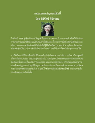 กลองของขวัญของโคชชี่
โดย ศิริรัตน ศิริวรรณ

ใกลสิ้นป 2556 ผูเขียนปดการโคชลูกคาไปสองราย เพราะจบโปรแกรมพอดี พรอมไดรับคําชม
จากผูบริหารและโคชชี่ที่ยอมรับวาไดรับประโยชนอยางล้ําคาจากการโคช ผูเขียนรูสึกยินดีอยาง
เงียบๆ และขอยกเครดิตสวนหนึ่งใหแกโคชชี่ผูมีจิตใจเปดกวาง และกลาหาญที่จะเปลี่ยนแปลง
ทัศนคติเชนนี้คือใบเบิกทางที่ทําใหพวกเขากาวหนา และไดรับประโยชนอยางสูงจากการโคช
การไดเกิดและมีชีวิตเหมือนกับไดรับของขวัญล้ําคา โดยเฉพาะอยางยิ่ง การเกิดมาเปนมนุษยที่
มีโอกาสไดรับบทเรียน และเรียนรูควบคูกันไป มนุษยทุกคนมีพรสวรรคและความสามารถพิเศษ
ติดตัวมาเพื่อรอเวลาที่จะไดรับการปลดปลอย แตเพราะเหตุปจจัยตางๆทําใหมนุษยไมสามารถ
ปลดล็อคแมกุญแจดอกใหญที่เปนอุปสรรคขัดขวางตอการใชพรสวรรค และความสามารถพิเศษ
รวมถึงศักยภาพของตนอยางเต็มที่ ณ จุดนี้ โคชจึงกาวเขามาในชีวิตของโคชชี่ การเดินทางเพื่อ
ปลดล็อคศักยภาพจึงเริ่มขึ้น

 