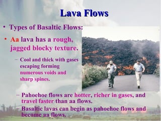 Lava Flows
• Types of Basaltic Flows:
• Aa lava has a rough,
jagged blocky texture.
– Cool and thick with gases
escaping forming
numerous voids and
sharp spines.

– Pahoehoe flows are hotter, richer in gases, and
travel faster than aa flows.
– Basaltic lavas can begin as pahoehoe flows and
become aa flows.

 