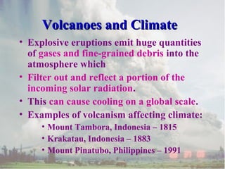 Volcanoes and Climate
• Explosive eruptions emit huge quantities
of gases and fine-grained debris into the
atmosphere which
• Filter out and reflect a portion of the
incoming solar radiation.
• This can cause cooling on a global scale.
• Examples of volcanism affecting climate:
• Mount Tambora, Indonesia – 1815
• Krakatau, Indonesia – 1883
• Mount Pinatubo, Philippines – 1991

 