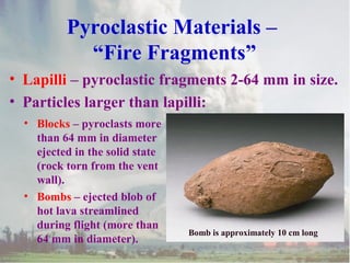 Pyroclastic Materials –
“Fire Fragments”
• Lapilli – pyroclastic fragments 2-64 mm in size.
• Particles larger than lapilli:
• Blocks – pyroclasts more
than 64 mm in diameter
ejected in the solid state
(rock torn from the vent
wall).
• Bombs – ejected blob of
hot lava streamlined
during flight (more than
64 mm in diameter).

Bomb is approximately 10 cm long

 