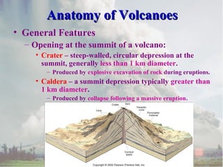 Anatomy of Volcanoes
• General Features
– Opening at the summit of a volcano:
• Crater – steep-walled, circular depression at the
summit, generally less than 1 km diameter.
– Produced by explosive excavation of rock during eruptions.

• Caldera – a summit depression typically greater than
1 km diameter.
– Produced by collapse following a massive eruption.

 