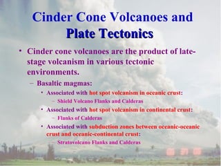 Cinder Cone Volcanoes and
Plate Tectonics
• Cinder cone volcanoes are the product of latestage volcanism in various tectonic
environments.
– Basaltic magmas:
• Associated with hot spot volcanism in oceanic crust:
– Shield Volcano Flanks and Calderas

• Associated with hot spot volcanism in continental crust:
– Flanks of Calderas

• Associated with subduction zones between oceanic-oceanic
crust and oceanic-continental crust:
– Stratovolcano Flanks and Calderas

 